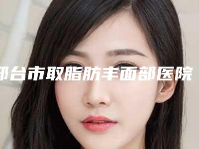 邢台市取脂肪丰面部医院-邢台人民医院皮肤整形科颇负盛名