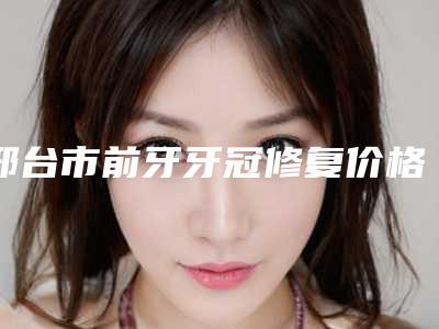 邢台市前牙牙冠修复价格(价目)表专家推荐-邢台市前牙牙冠修复价格
