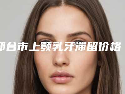 邢台市上颚乳牙滞留价格收费表2025火热上线(上颚乳牙滞留均价为：4036元）