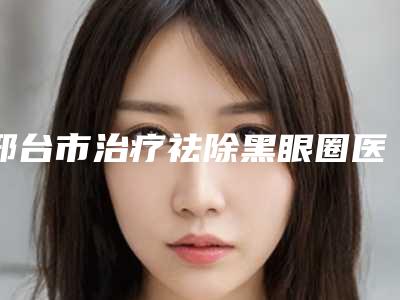 邢台市治疗祛除黑眼圈医生在榜清单前五_前十-王晶医生口碑出众