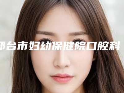 邢台市妇幼保健院口腔科价格表免费观看附翻瓣案例