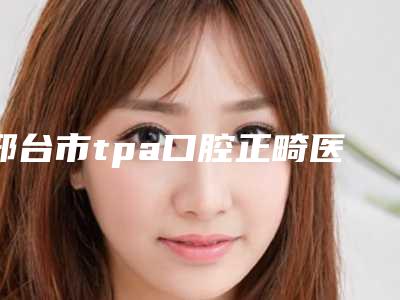 邢台市tpa口腔正畸医院排名top10强名气远扬(邢台市tpa口腔正畸口腔医院技术实力优异)