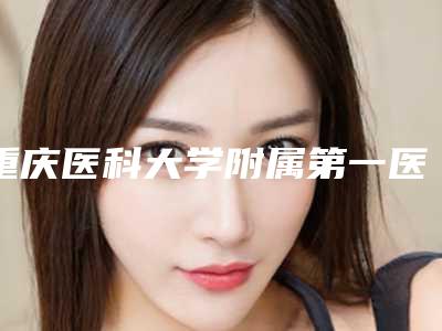 重庆医科大学附属第一医院(重医大附一院)整形美容科整型乳房下垂医生哪个技术好