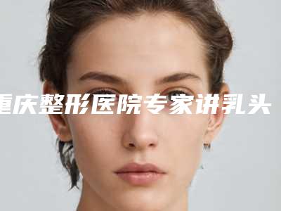 重庆整形医院专家讲乳头内陷的原因有哪些