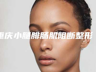 重庆小腿腓肠肌阻断整形手术费是多少