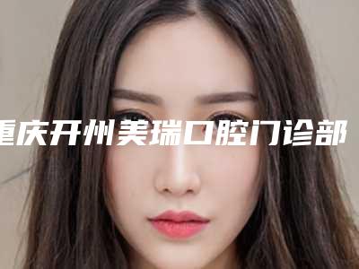 重庆开州美瑞口腔门诊部价格收费表一览曝光附无痛拨牙案例