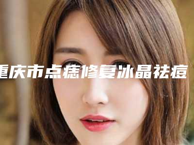 重庆市点痣修复冰晶祛痘印医生在榜名单TOP10强技术都不错-周映丞医生入围前列