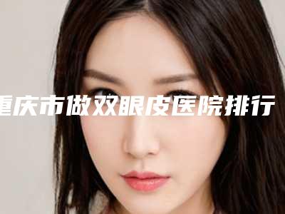 重庆市做双眼皮医院排行top10强是哪些(重庆市做双眼皮整形医院)