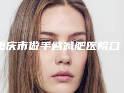 重庆市做手臂减肥医院口碑排行榜十强知名医美落地(重庆艾薇美医疗美容门诊部口碑_技术优势_效果一站式科普)