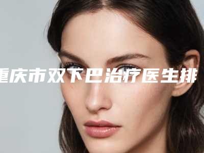 重庆市双下巴治疗医生排行正规医生哪个做得好-重庆市双下巴治疗整形医生