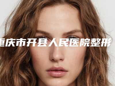 重庆市开县人民医院整形科怎么样?电话地址、门诊医生静候、科室简介一览!