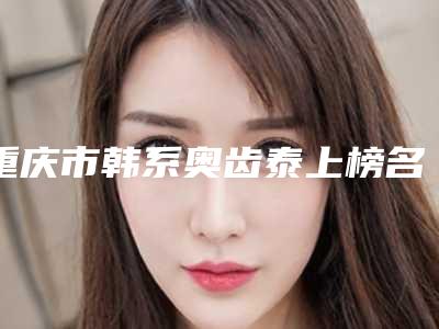 重庆市韩系奥齿泰上榜名单最新版本发布-重庆市韩系奥齿泰口腔医生
