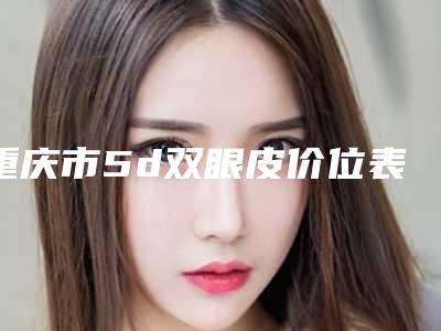 重庆市5d双眼皮价位表_公布(2025年均价为:9128元)