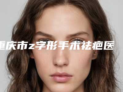 重庆市z字形手术祛疤医生排行榜十强全新版-倪锋医生专业品质值得信赖