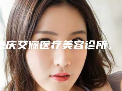 重庆艾俪医疗美容诊所,为何成为明星们的首选?(介绍背后的秘密)