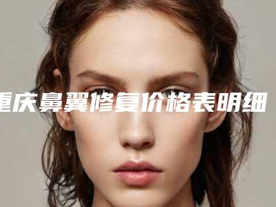 重庆鼻翼修复价格表明细,今天鼻翼修复价格为3195元-52243元