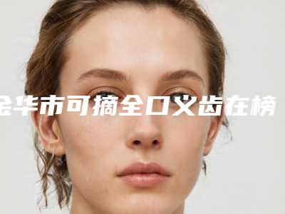 金华市可摘全口义齿在榜名单前五名人气一览_放心选-金华市可摘全口义齿口腔医生
