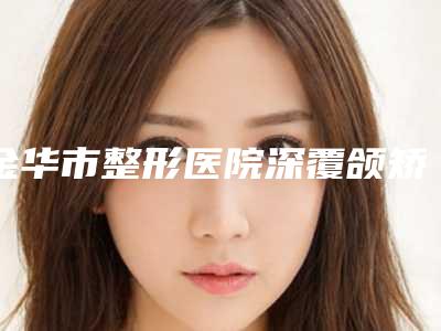 金华市整形医院深覆颌矫治-金华市中心医院整形美容医院五强医美实力不小看