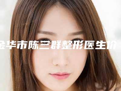 金华市陈三群整形医生价位表热门项目大全公示