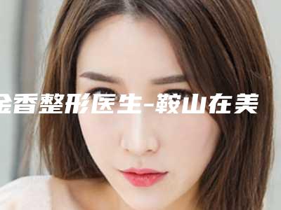金香整形医生-鞍山在美一生整形美容金香医师口碑获赞
