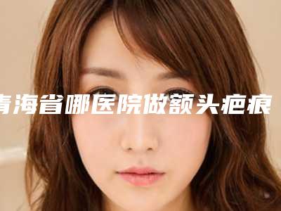 青海省哪医院做额头疤痕手术推荐：额头疤痕手术医院前30位倾情奉献