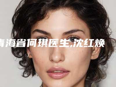 青海省何琪医生,沈红焕医生那个好-沈红焕医师满意度贼高