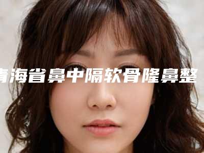青海省鼻中隔软骨隆鼻整形医生上榜清单口碑如何点击速览-青海省张岱尊整形医生