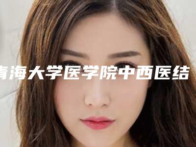 青海大学医学院中西医结合医院医疗美容科,青海省第五人民医院整形科项目价格表技术怎么样
