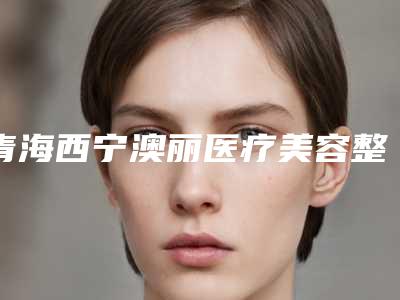 青海西宁澳丽医疗美容整形医院价格表(费用)全面上架附皮秒去黑色素案例