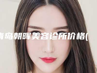 青岛朝晖美容诊所价格(费用)清单2025更新一览附电波拉皮做案例