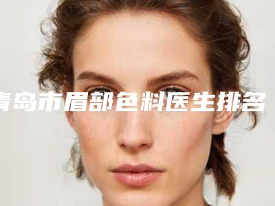 青岛市眉部色料医生排名榜前十位单详解-陈天丽医生专家大咖实力入围