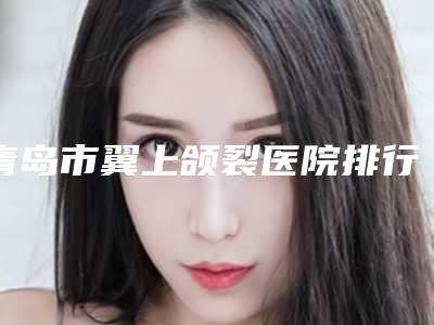 青岛市翼上颌裂医院排行榜实力靠谱推荐给你(青岛水上伊人医疗美容诊所揭晓实力高低)