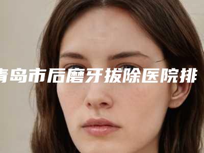 青岛市后磨牙拔除医院排名前十位名单奉上(北京佳和口腔门诊部责任公司城阳口腔门诊部参考这几个准没错)