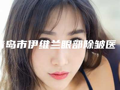 青岛市伊维兰眼部除皱医生排行榜历害的医生（王舵德医生实力口碑杠杠的~）