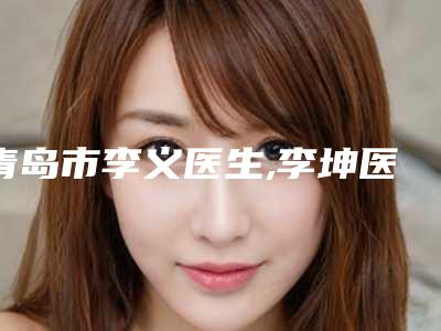 青岛市李义医生,李坤医生激光疗法去除疤痕口碑横评哪个好