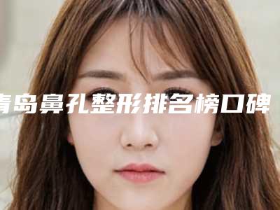 青岛鼻孔整形排名榜口碑实力盘点,青岛整形医院排名前十名单汇总