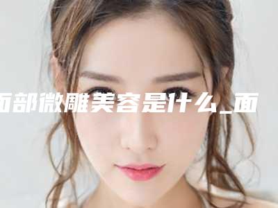 面部微雕美容是什么_面部微雕是什么