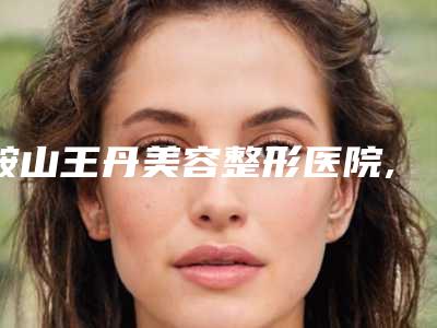 鞍山王丹美容整形医院,鞍山十佳医学美容诊所口碑、实力充分PK