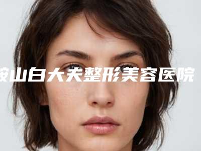 鞍山白大夫整形美容医院,鞍山清芳整形2025排名实力PK