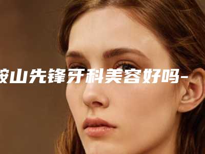 鞍山先锋牙科美容好吗-价格(费用)清单贵不贵2025