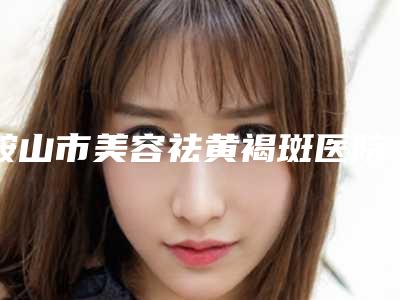 鞍山市美容祛黄褐斑医院上榜清单top10名气远播(鞍山宁景海医疗美容外科连锁谁的技术好人气又高)