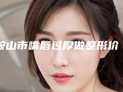 鞍山市嘴唇过厚做整形价格(价目)表医生推荐_手术一览(2025年均价为：8180元）