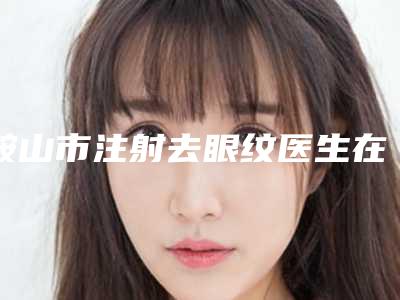 鞍山市注射去眼纹医生在榜清单更值得收藏-鞍山市注射去眼纹医生