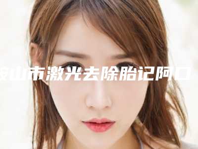 鞍山市激光去除胎记阿口碑汇总(鞍山市激光去除胎记阿整形医院)