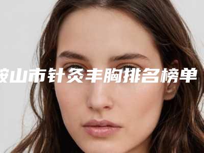 鞍山市针灸丰胸排名榜单前五都是技术实力一等一的医院(鞍山市针灸丰胸整形医院)