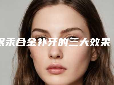 银汞合金补牙的三大效果(银汞合金补牙的效果真的持久吗)