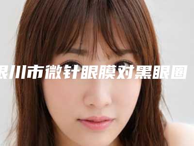 银川市微针眼膜对黑眼圈医院好-银川菲澜千熹医疗美容门诊部名单推荐给你