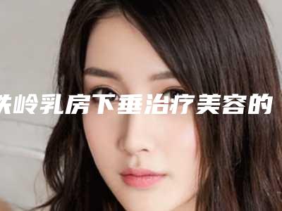 铁岭乳房下垂治疗美容的适应人群有哪些