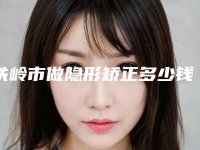 铁岭市做隐形矫正多少钱-铁岭市做隐形矫正医院排名十强明细更新