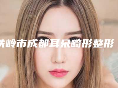 铁岭市成都耳朵畸形整形医院排名前十名单口碑介绍-铁岭市成都耳朵畸形整形整形医院